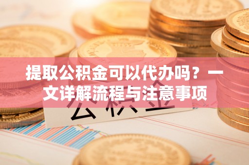国姓提取公积金可以代办吗？一文详解流程与注意事项