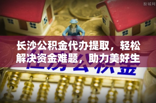 国姓长沙公积金代办提取，轻松解决资金难题，助力美好生活
