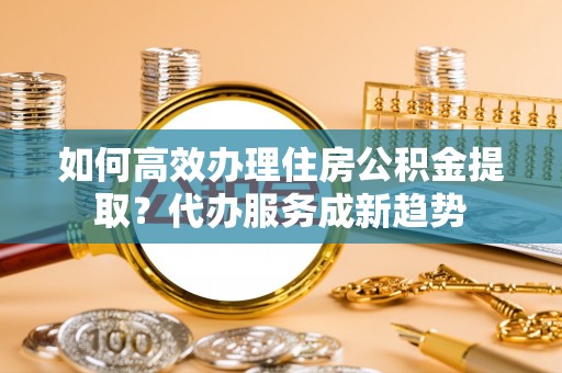 国姓如何高效办理住房公积金提取？代办服务成新趋势