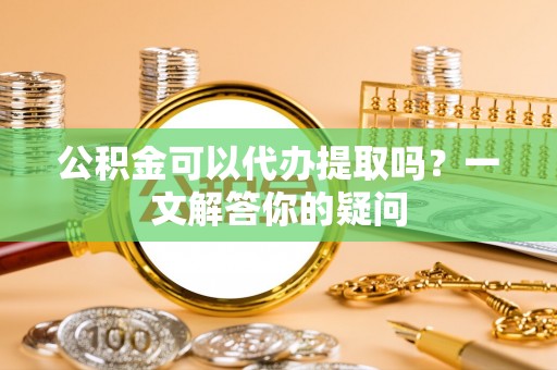 国姓公积金可以代办提取吗？一文解答你的疑问