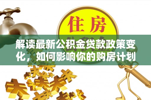 国姓解读最新公积金贷款政策变化，如何影响你的购房计划？