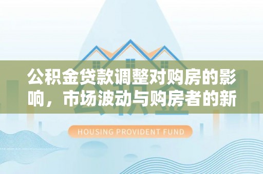 国姓公积金贷款调整对购房的影响，市场波动与购房者的新选择