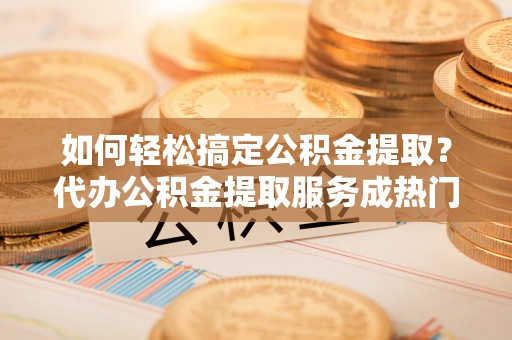 国姓如何轻松搞定公积金提取？代办公积金提取服务成热门选择
