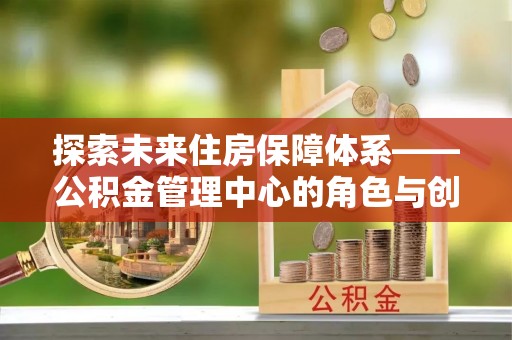 国姓探索未来住房保障体系——公积金管理中心的角色与创新
