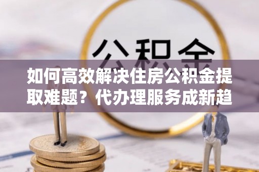 国姓如何高效解决住房公积金提取难题？代办理服务成新趋势