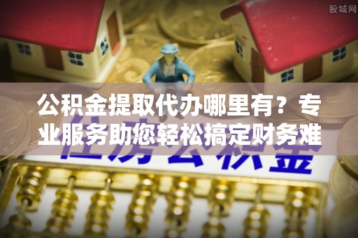 国姓公积金提取代办哪里有？专业服务助您轻松搞定财务难题