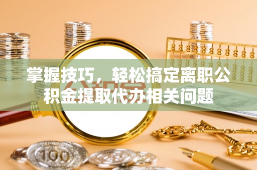 国姓掌握技巧，轻松搞定离职公积金提取代办相关问题