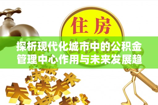 国姓探析现代化城市中的公积金管理中心作用与未来发展趋势