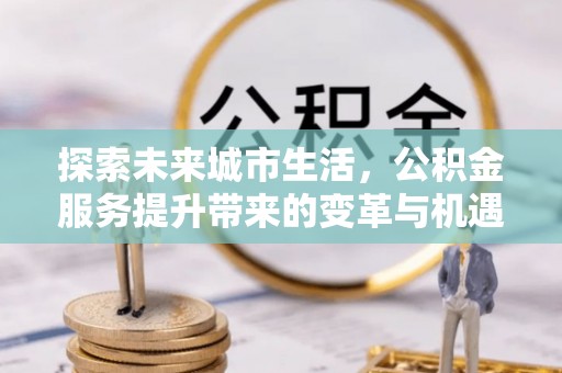 国姓探索未来城市生活，公积金服务提升带来的变革与机遇