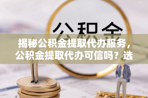 国姓揭秘公积金提取代办服务，公积金提取代办可信吗？选择前你需要知道的真相