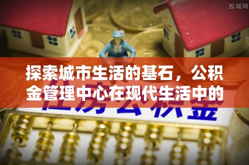 国姓探索城市生活的基石，公积金管理中心在现代生活中的重要角色
