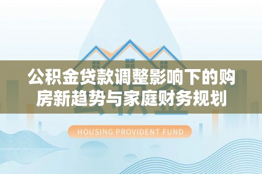 国姓公积金贷款调整影响下的购房新趋势与家庭财务规划