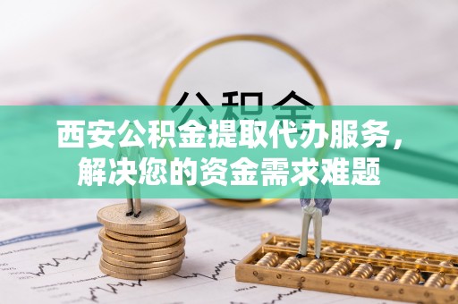 国姓西安公积金提取代办服务，解决您的资金需求难题