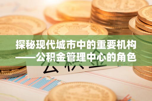 国姓探秘现代城市中的重要机构——公积金管理中心的角色与使命