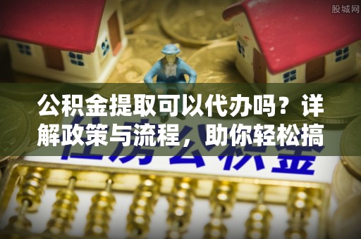 国姓公积金提取可以代办吗？详解政策与流程，助你轻松搞定！