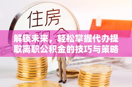 国姓解锁未来，轻松掌握代办提取离职公积金的技巧与策略