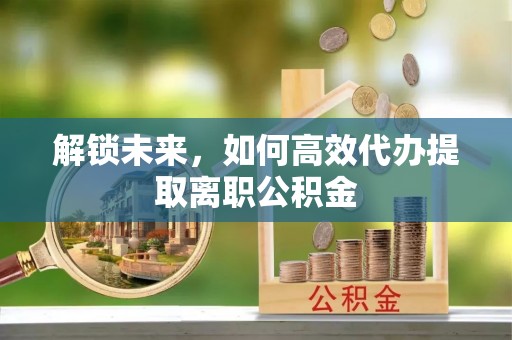 国姓解锁未来，如何高效代办提取离职公积金