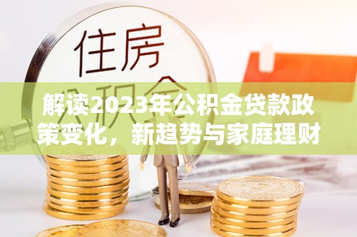 国姓解读2023年公积金贷款政策变化，新趋势与家庭理财规划