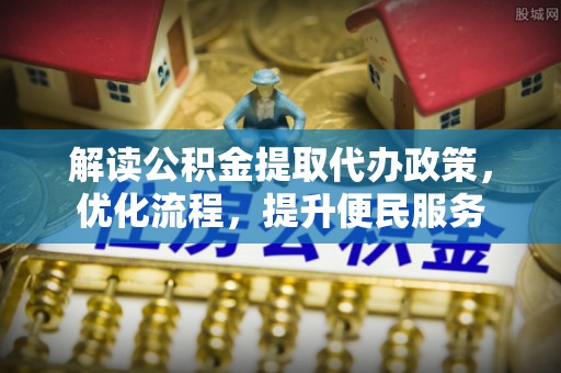 国姓解读公积金提取代办政策，优化流程，提升便民服务