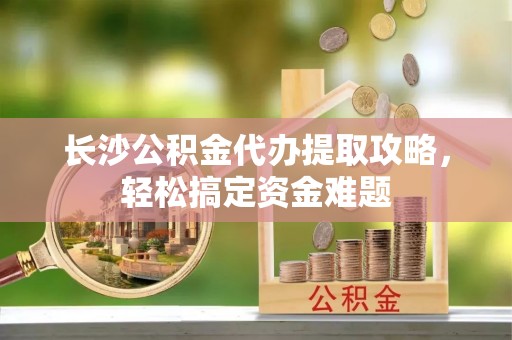 国姓长沙公积金代办提取攻略，轻松搞定资金难题
