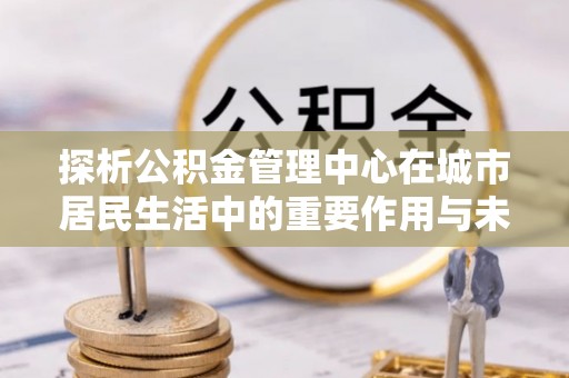 国姓探析公积金管理中心在城市居民生活中的重要作用与未来发展趋势