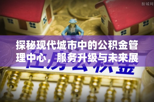 国姓探秘现代城市中的公积金管理中心，服务升级与未来展望
