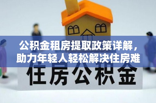 国姓公积金租房提取政策详解，助力年轻人轻松解决住房难题