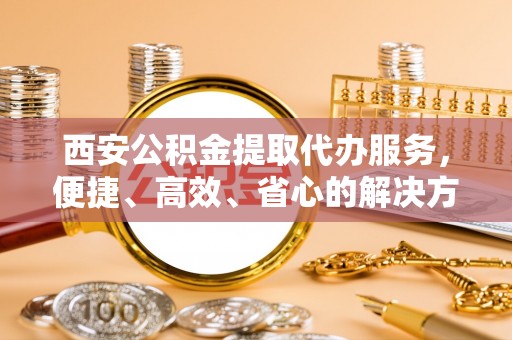 国姓西安公积金提取代办服务，便捷、高效、省心的解决方案