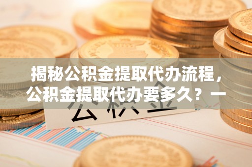 国姓揭秘公积金提取代办流程，公积金提取代办要多久？一文读懂