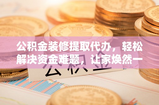 国姓公积金装修提取代办，轻松解决资金难题，让家焕然一新