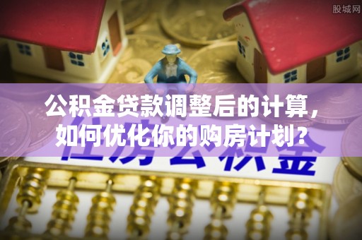 国姓公积金贷款调整后的计算，如何优化你的购房计划？