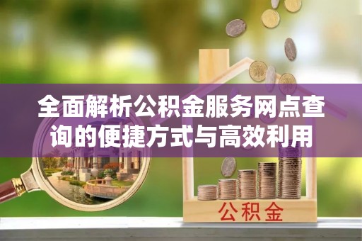 国姓全面解析公积金服务网点查询的便捷方式与高效利用