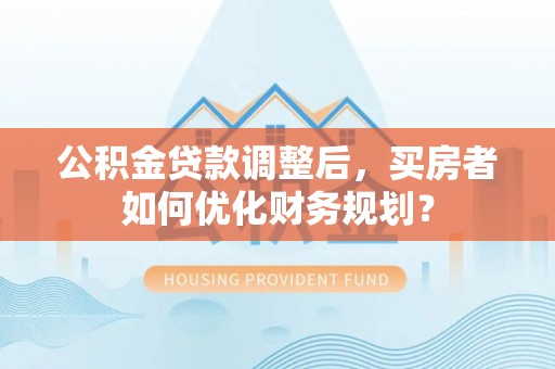 国姓公积金贷款调整后，买房者如何优化财务规划？