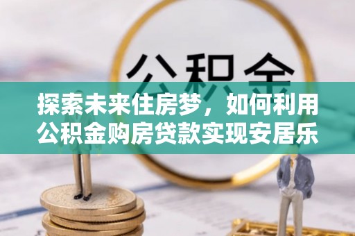 国姓探索未来住房梦，如何利用公积金购房贷款实现安居乐业