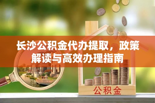 国姓长沙公积金代办提取，政策解读与高效办理指南