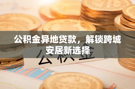国姓公积金异地贷款，解锁跨城安居新选择