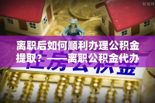 国姓离职后如何顺利办理公积金提取？——离职公积金代办提取全攻略
