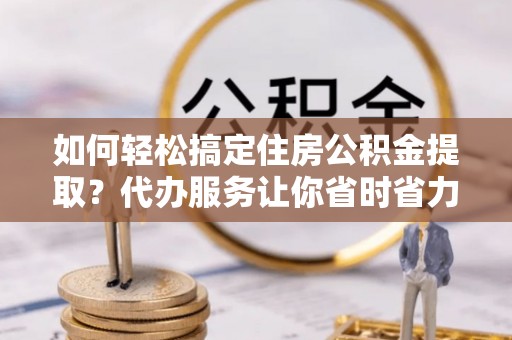 国姓如何轻松搞定住房公积金提取？代办服务让你省时省力