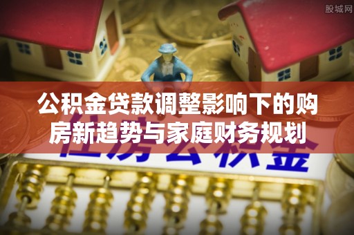国姓公积金贷款调整影响下的购房新趋势与家庭财务规划