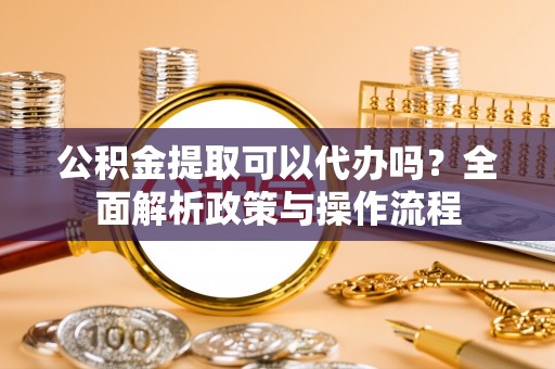 国姓公积金提取可以代办吗？全面解析政策与操作流程