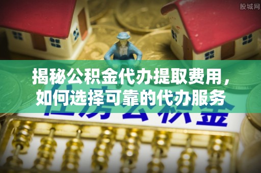 国姓揭秘公积金代办提取费用，如何选择可靠的代办服务