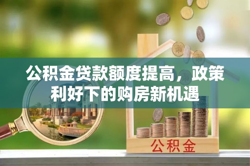 国姓公积金贷款额度提高，政策利好下的购房新机遇