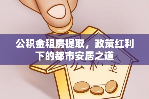 国姓公积金租房提取，政策红利下的都市安居之道