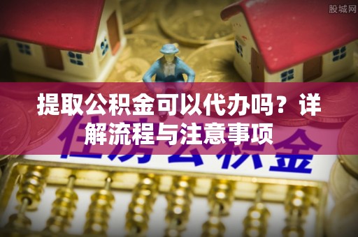 国姓提取公积金可以代办吗？详解流程与注意事项