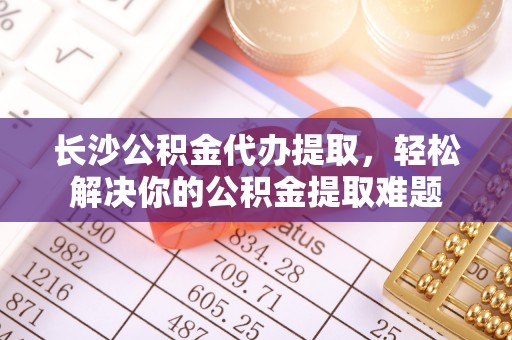 国姓长沙公积金代办提取，轻松解决你的公积金提取难题