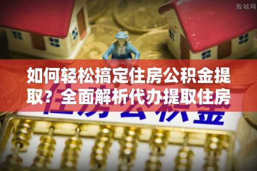 国姓如何轻松搞定住房公积金提取？全面解析代办提取住房公积金流程