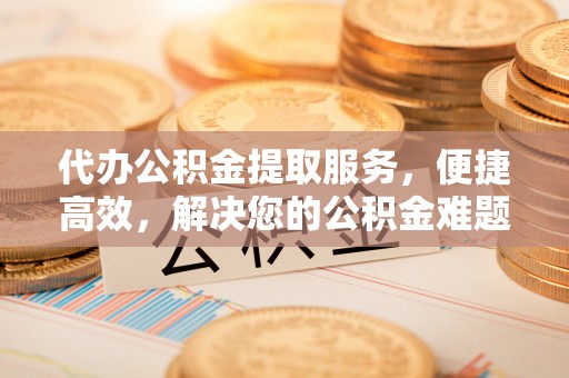 国姓代办公积金提取服务，便捷高效，解决您的公积金难题