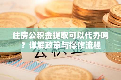 国姓住房公积金提取可以代办吗？详解政策与操作流程
