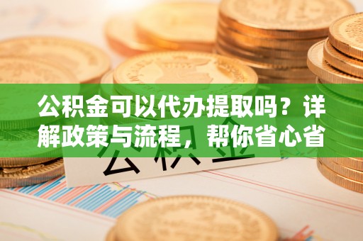 国姓公积金可以代办提取吗？详解政策与流程，帮你省心省力
