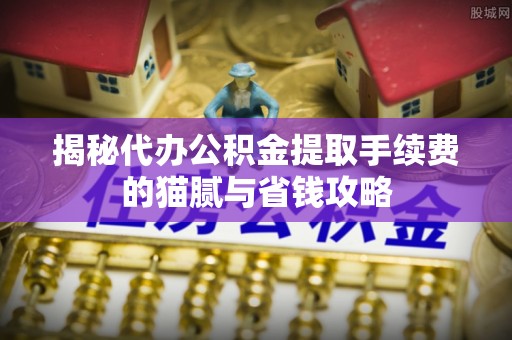 国姓揭秘代办公积金提取手续费的猫腻与省钱攻略